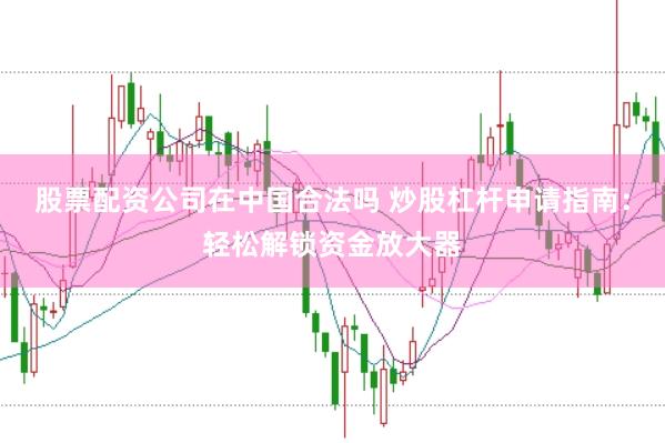 股票配资公司在中国合法吗 炒股杠杆申请指南：轻松解锁资金放大器