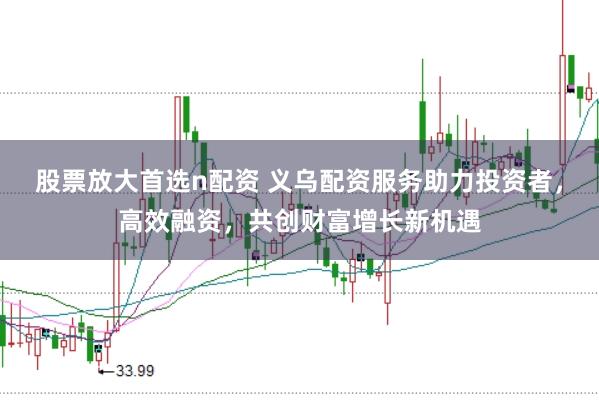 股票放大首选n配资 义乌配资服务助力投资者,高效融资,共创财富增长新机遇