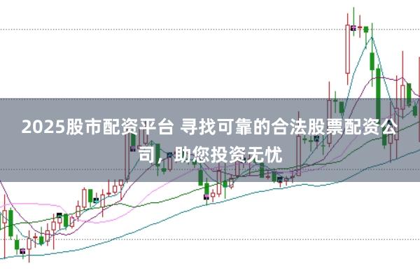 2025股市配资平台 寻找可靠的合法股票配资公司，助您投资无忧