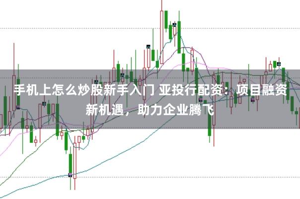 手机上怎么炒股新手入门 亚投行配资：项目融资新机遇，助力企业腾飞