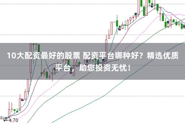 10大配资最好的股票 配资平台哪种好？精选优质平台，助您投资无忧！