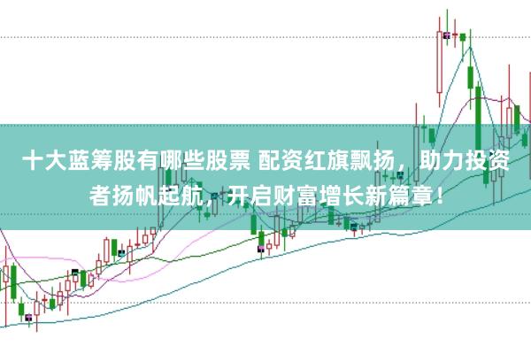 十大蓝筹股有哪些股票 配资红旗飘扬，助力投资者扬帆起航，开启财富增长新篇章！
