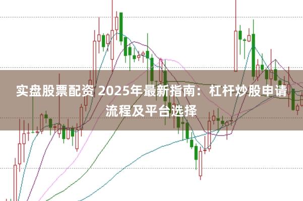实盘股票配资 2025年最新指南：杠杆炒股申请流程及平台选择