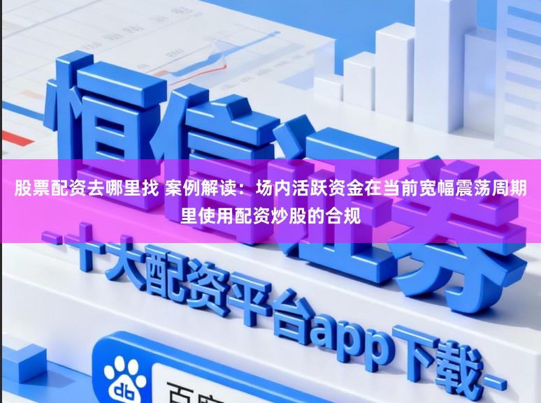 股票配资去哪里找 案例解读：场内活跃资金在当前宽幅震荡周期里使用配资炒股的合规