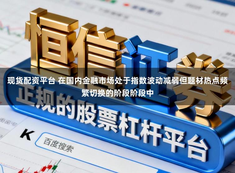 现货配资平台 在国内金融市场处于指数波动减弱但题材热点频繁切换的阶段阶段中