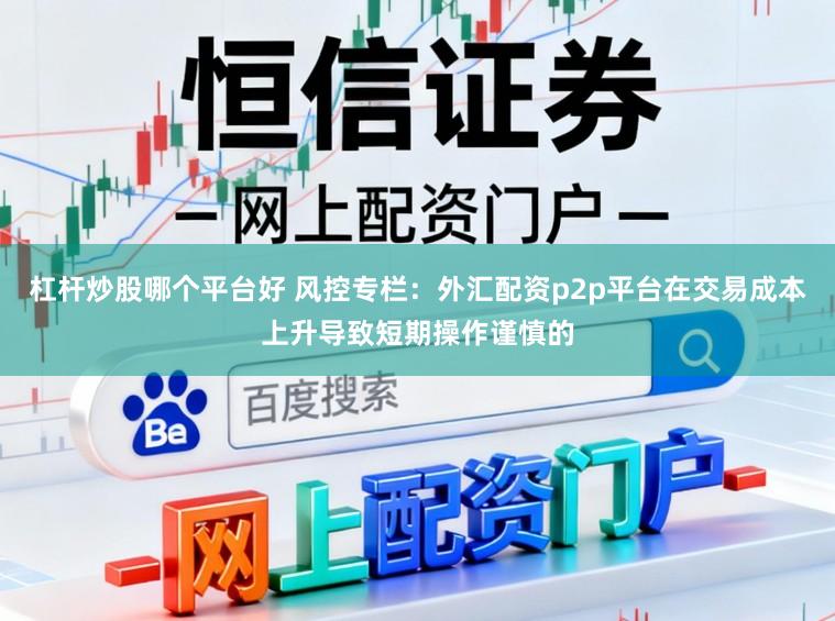 杠杆炒股哪个平台好 风控专栏：外汇配资p2p平台在交易成本上升导致短期操作谨慎的