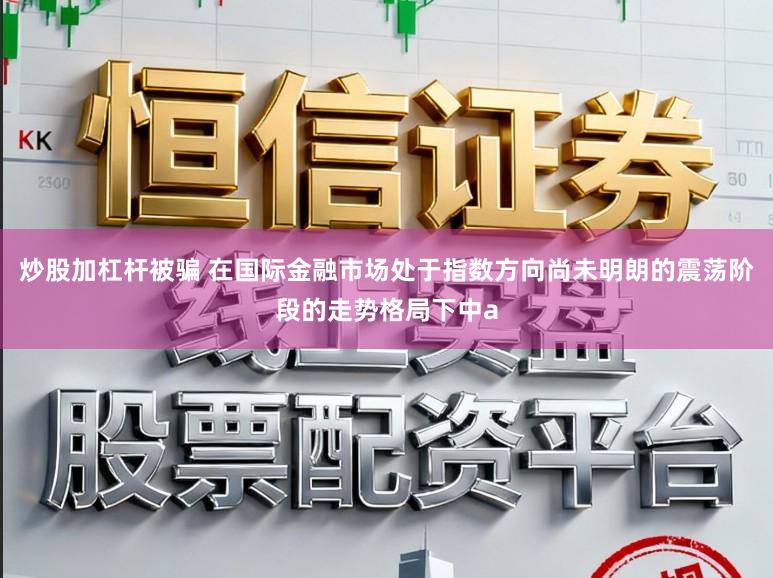 炒股加杠杆被骗 在国际金融市场处于指数方向尚未明朗的震荡阶段的走势格局下中a
