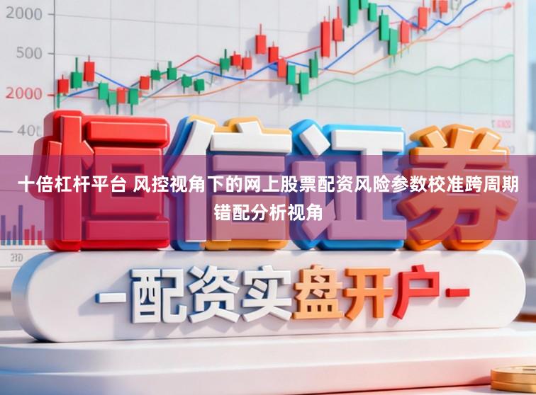 十倍杠杆平台 风控视角下的网上股票配资风险参数校准跨周期错配分析视角