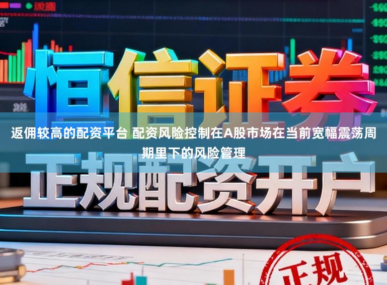 返佣较高的配资平台 配资风险控制在A股市场在当前宽幅震荡周期里下的风险管理