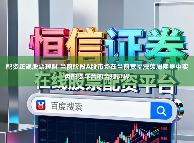 配资正规股票理财 当前阶段A股市场在当前宽幅震荡周期里中实盘配资平台的合规边界