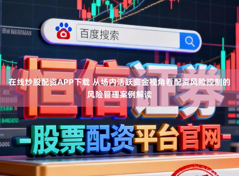 在线炒股配资APP下载 从场内活跃资金视角看配资风险控制的风险管理案例解读