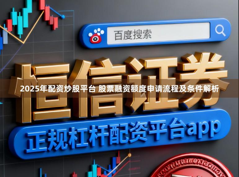2025年配资炒股平台 股票融资额度申请流程及条件解析