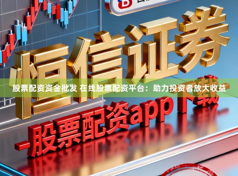 股票配资资金批发 在线股票配资平台：助力投资者放大收益