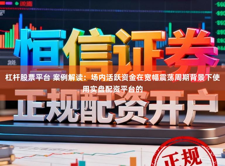 杠杆股票平台 案例解读：场内活跃资金在宽幅震荡周期背景下使用实盘配资平台的