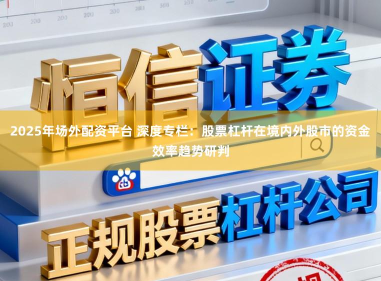 2025年场外配资平台 深度专栏：股票杠杆在境内外股市的资金效率趋势研判
