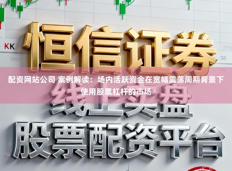 配资网站公司 案例解读：场内活跃资金在宽幅震荡周期背景下使用股票杠杆的市场
