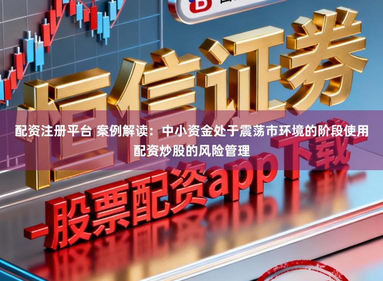 配资注册平台 案例解读：中小资金处于震荡市环境的阶段使用配资炒股的风险管理