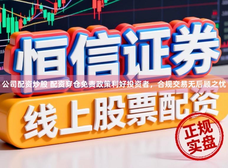公司配资炒股 配资穿仓免责政策利好投资者，合规交易无后顾之忧
